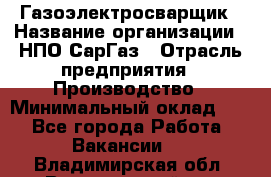 Газоэлектросварщик › Название организации ­ НПО СарГаз › Отрасль предприятия ­ Производство › Минимальный оклад ­ 1 - Все города Работа » Вакансии   . Владимирская обл.,Вязниковский р-н